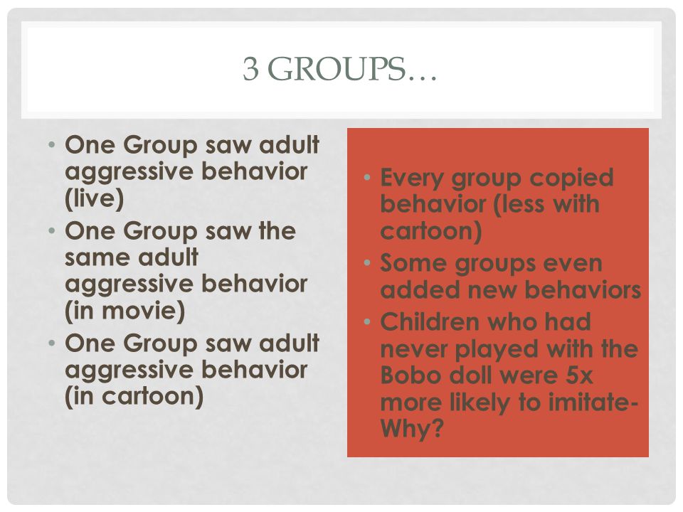 3 GROUPS… One Group saw adult aggressive behavior (live) One Group saw the same adult aggressive behavior (in movie) One Group saw adult aggressive behavior (in cartoon) Every group copied behavior (less with cartoon) Some groups even added new behaviors Children who had never played with the Bobo doll were 5x more likely to imitate- Why