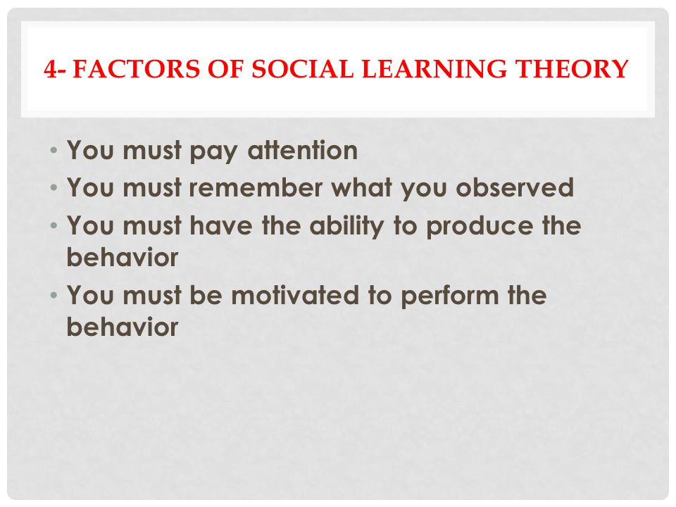 4- FACTORS OF SOCIAL LEARNING THEORY You must pay attention You must remember what you observed You must have the ability to produce the behavior You must be motivated to perform the behavior