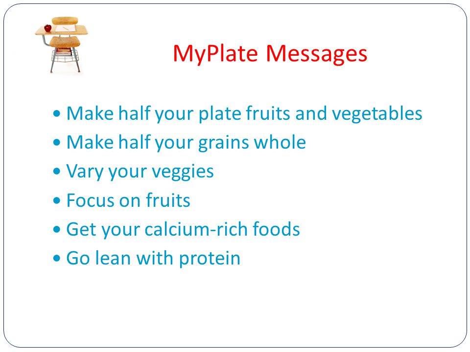 MyPlate Messages Make half your plate fruits and vegetables Make half your grains whole Vary your veggies Focus on fruits Get your calcium-rich foods Go lean with protein