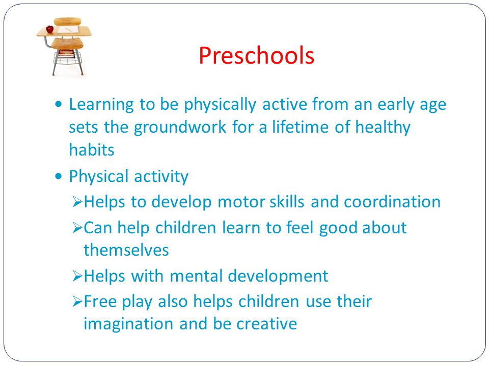 Preschools Learning to be physically active from an early age sets the groundwork for a lifetime of healthy habits Physical activity  Helps to develop motor skills and coordination  Can help children learn to feel good about themselves  Helps with mental development  Free play also helps children use their imagination and be creative