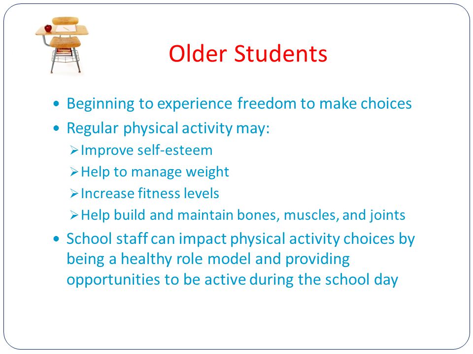 Older Students Beginning to experience freedom to make choices Regular physical activity may:  Improve self-esteem  Help to manage weight  Increase fitness levels  Help build and maintain bones, muscles, and joints School staff can impact physical activity choices by being a healthy role model and providing opportunities to be active during the school day