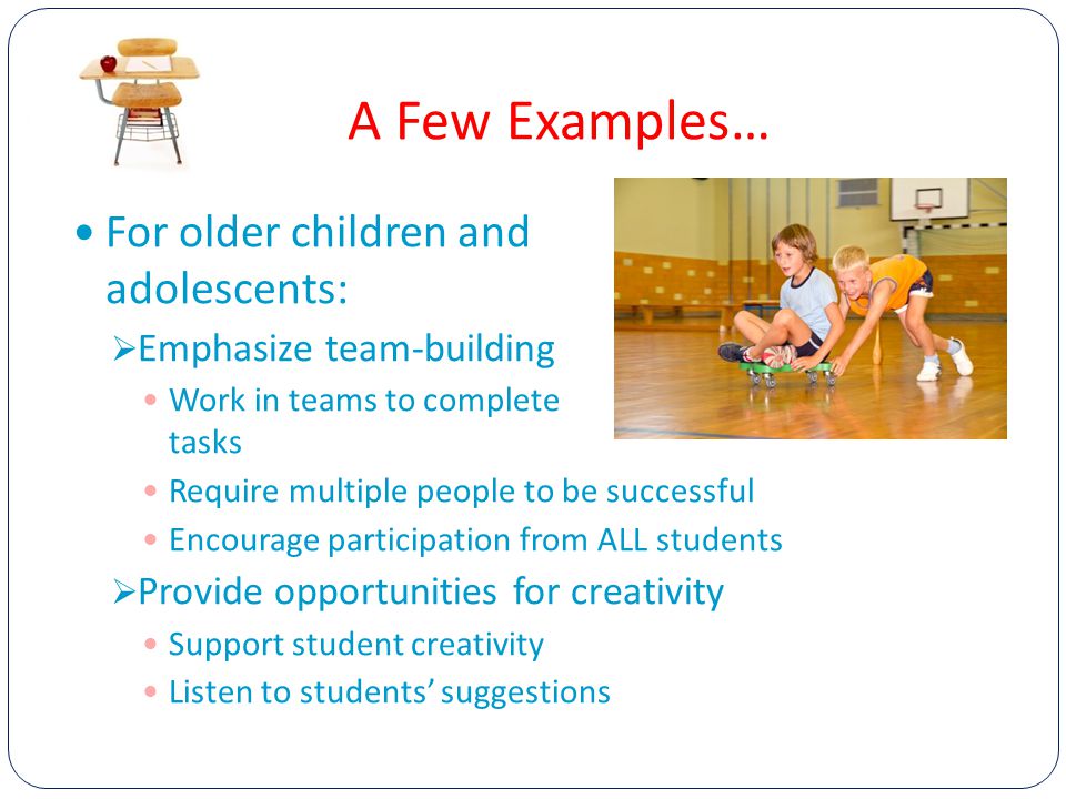 A Few Examples… For older children and adolescents:  Emphasize team-building Work in teams to complete tasks Require multiple people to be successful Encourage participation from ALL students  Provide opportunities for creativity Support student creativity Listen to students’ suggestions