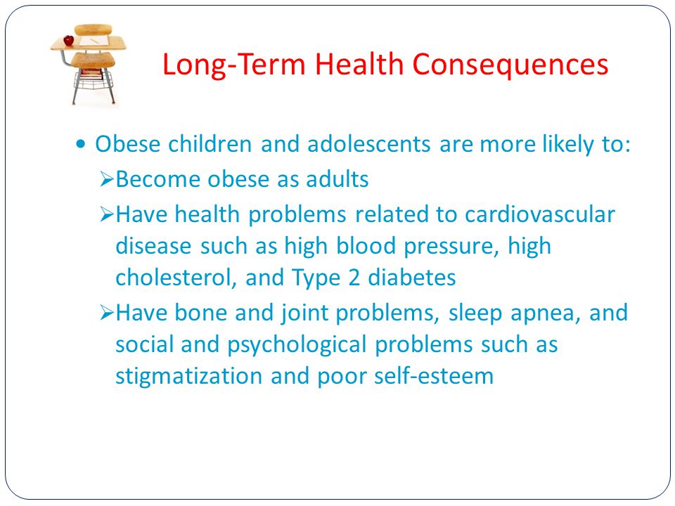 Long-Term Health Consequences Obese children and adolescents are more likely to:  Become obese as adults  Have health problems related to cardiovascular disease such as high blood pressure, high cholesterol, and Type 2 diabetes  Have bone and joint problems, sleep apnea, and social and psychological problems such as stigmatization and poor self-esteem