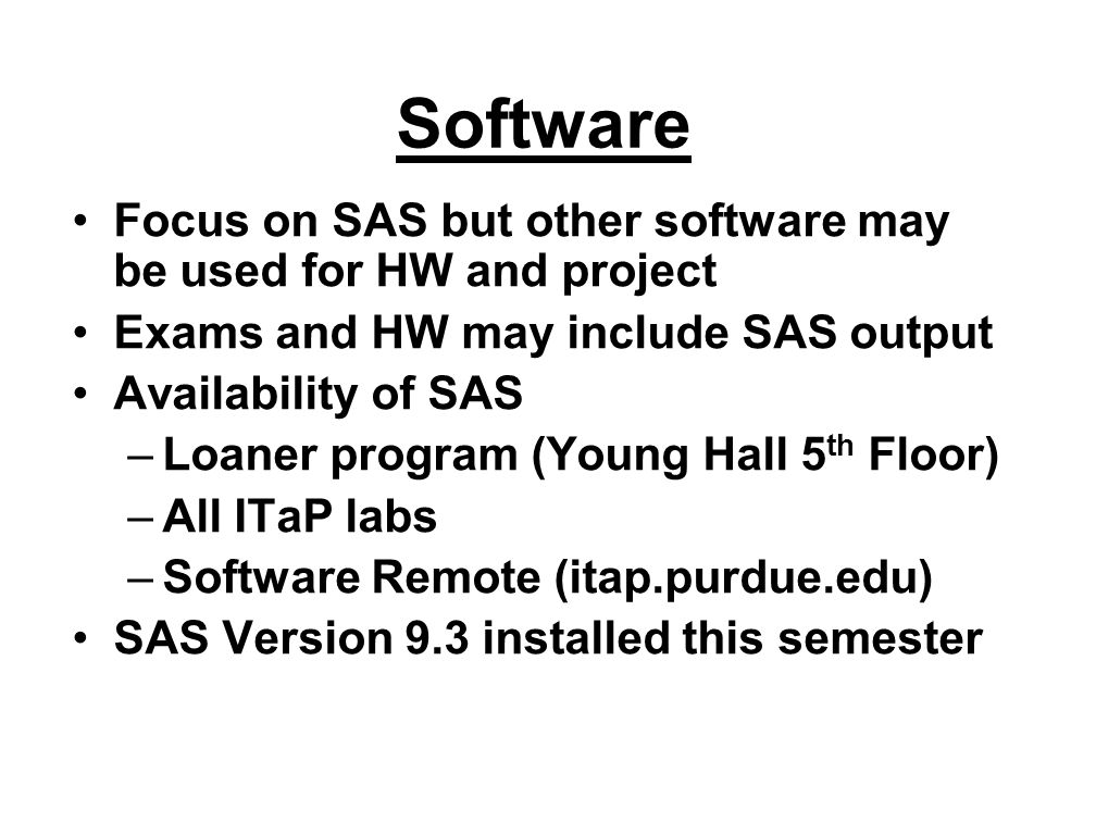 Software Focus on SAS but other software may be used for HW and project Exams and HW may include SAS output Availability of SAS –Loaner program (Young Hall 5 th Floor) –All ITaP labs –Software Remote (itap.purdue.edu) SAS Version 9.3 installed this semester