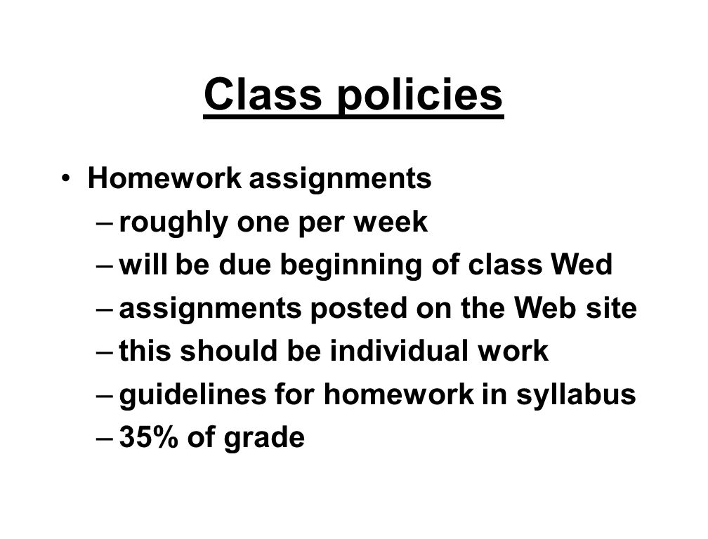 Class policies Homework assignments –roughly one per week –will be due beginning of class Wed –assignments posted on the Web site –this should be individual work –guidelines for homework in syllabus –35% of grade