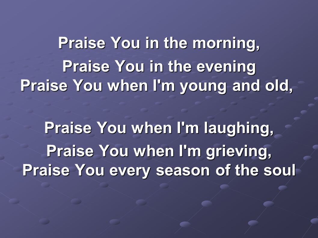 Praise You in the morning, Praise You in the evening Praise You when I m young and old, Praise You in the evening Praise You when I m young and old, Praise You when I m laughing, Praise You when I m grieving, Praise You every season of the soul