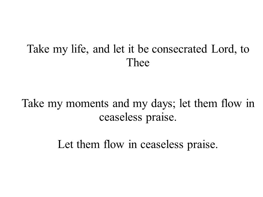 Take my life, and let it be consecrated Lord, to Thee Take my moments and my days; let them flow in ceaseless praise.