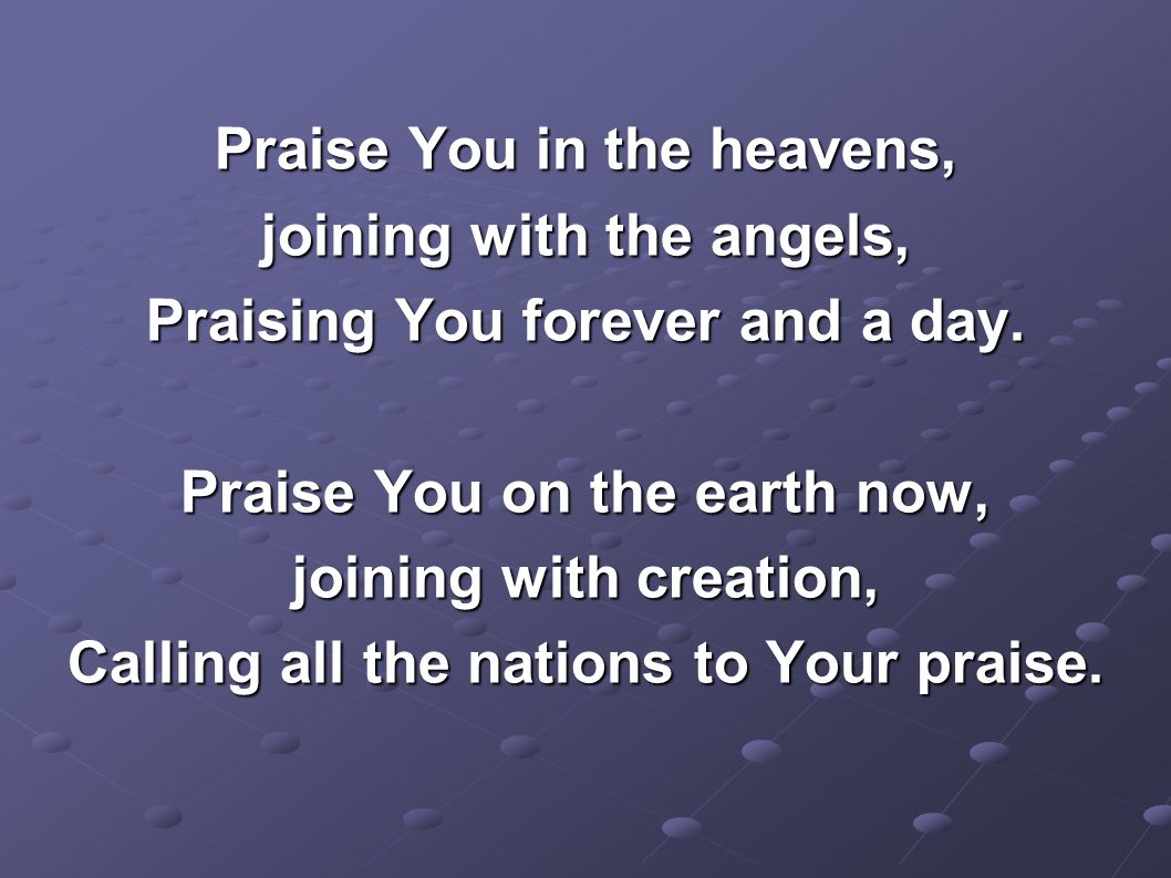 Praise You in the heavens, joining with the angels, Praising You forever and a day.