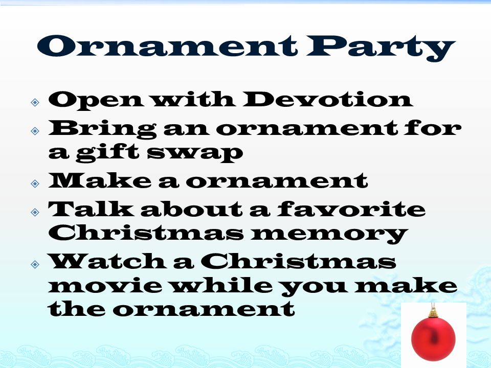 Ornament Party  Open with Devotion  Bring an ornament for a gift swap  Make a ornament  Talk about a favorite Christmas memory  Watch a Christmas movie while you make the ornament
