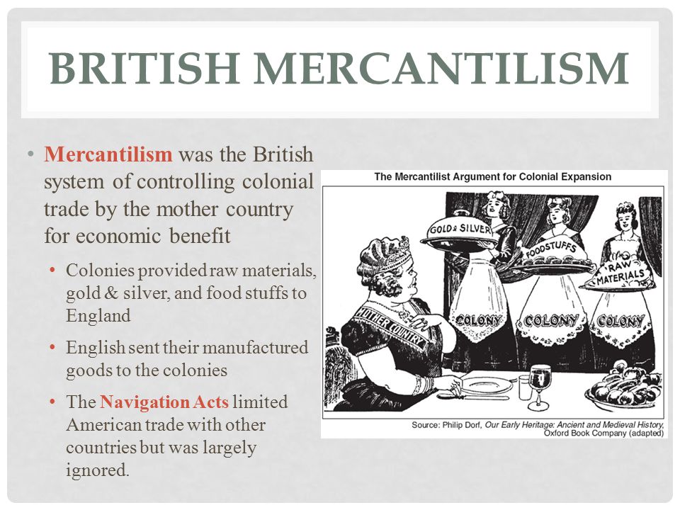 BRITISH MERCANTILISM Mercantilism was the British system of controlling colonial trade by the mother country for economic benefit Colonies provided raw materials, gold & silver, and food stuffs to England English sent their manufactured goods to the colonies The Navigation Acts limited American trade with other countries but was largely ignored.