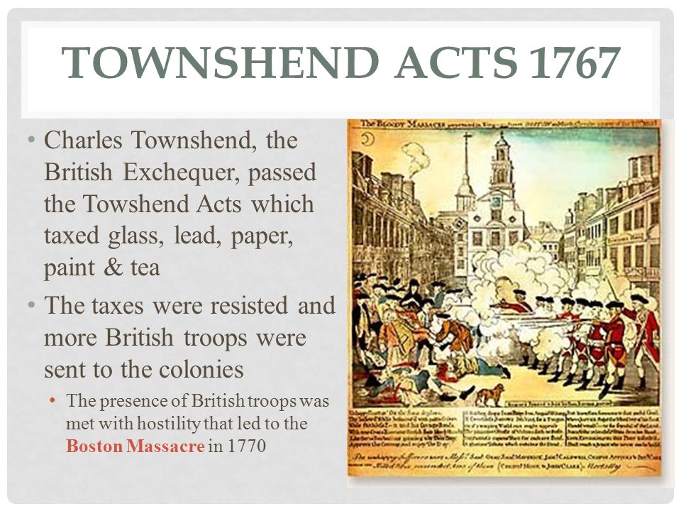 TOWNSHEND ACTS 1767 Charles Townshend, the British Exchequer, passed the Towshend Acts which taxed glass, lead, paper, paint & tea The taxes were resisted and more British troops were sent to the colonies The presence of British troops was met with hostility that led to the Boston Massacre in 1770