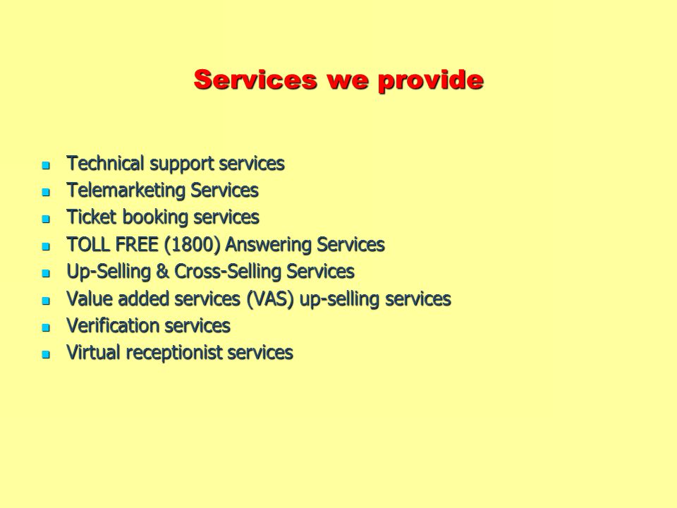 Services we provide Technical support services Technical support services Telemarketing Services Telemarketing Services Ticket booking services Ticket booking services TOLL FREE (1800) Answering Services TOLL FREE (1800) Answering Services Up-Selling & Cross-Selling Services Up-Selling & Cross-Selling Services Value added services (VAS) up-selling services Value added services (VAS) up-selling services Verification services Verification services Virtual receptionist services Virtual receptionist services