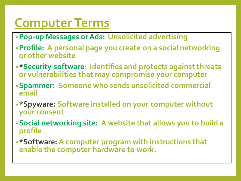 Computer Terms Pop-up Messages or Ads: Unsolicited advertising Profile: A personal page you create on a social networking or other website *Security software: Identifies and protects against threats or vulnerabilities that may compromise your computer Spammer: Someone who sends unsolicited commercial  *Spyware: Software installed on your computer without your consent Social networking site: A website that allows you to build a profile *Software: A computer program with instructions that enable the computer hardware to work.
