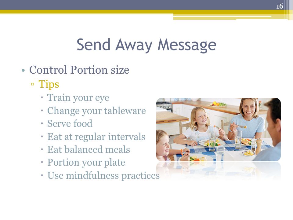 Send Away Message Control Portion size ▫Tips  Train your eye  Change your tableware  Serve food  Eat at regular intervals  Eat balanced meals  Portion your plate  Use mindfulness practices 16