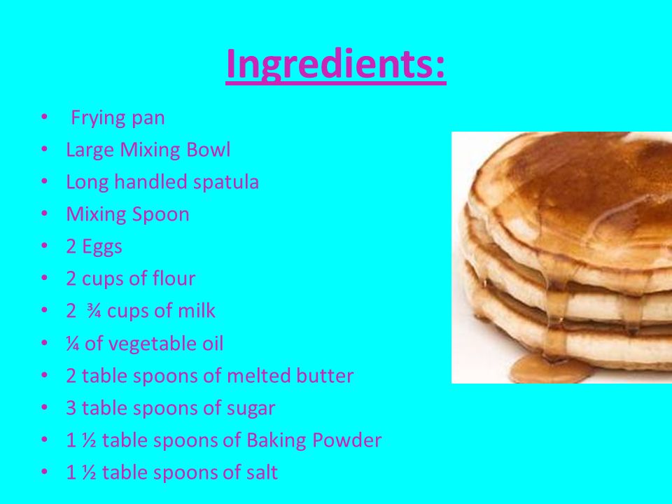 Ingredients: Frying pan Large Mixing Bowl Long handled spatula Mixing Spoon 2 Eggs 2 cups of flour 2 ¾ cups of milk ¼ of vegetable oil 2 table spoons of melted butter 3 table spoons of sugar 1 ½ table spoons of Baking Powder 1 ½ table spoons of salt