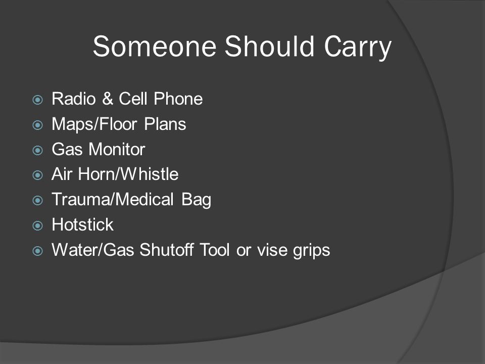 Someone Should Carry  Radio & Cell Phone  Maps/Floor Plans  Gas Monitor  Air Horn/Whistle  Trauma/Medical Bag  Hotstick  Water/Gas Shutoff Tool or vise grips