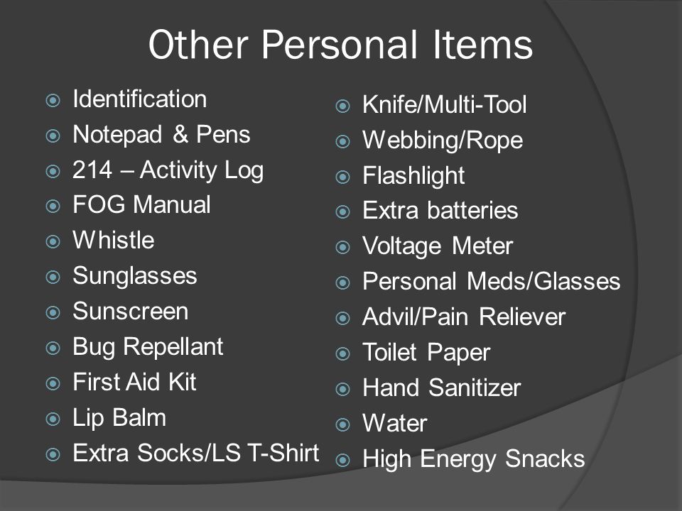 Other Personal Items  Identification  Notepad & Pens  214 – Activity Log  FOG Manual  Whistle  Sunglasses  Sunscreen  Bug Repellant  First Aid Kit  Lip Balm  Extra Socks/LS T-Shirt  Knife/Multi-Tool  Webbing/Rope  Flashlight  Extra batteries  Voltage Meter  Personal Meds/Glasses  Advil/Pain Reliever  Toilet Paper  Hand Sanitizer  Water  High Energy Snacks
