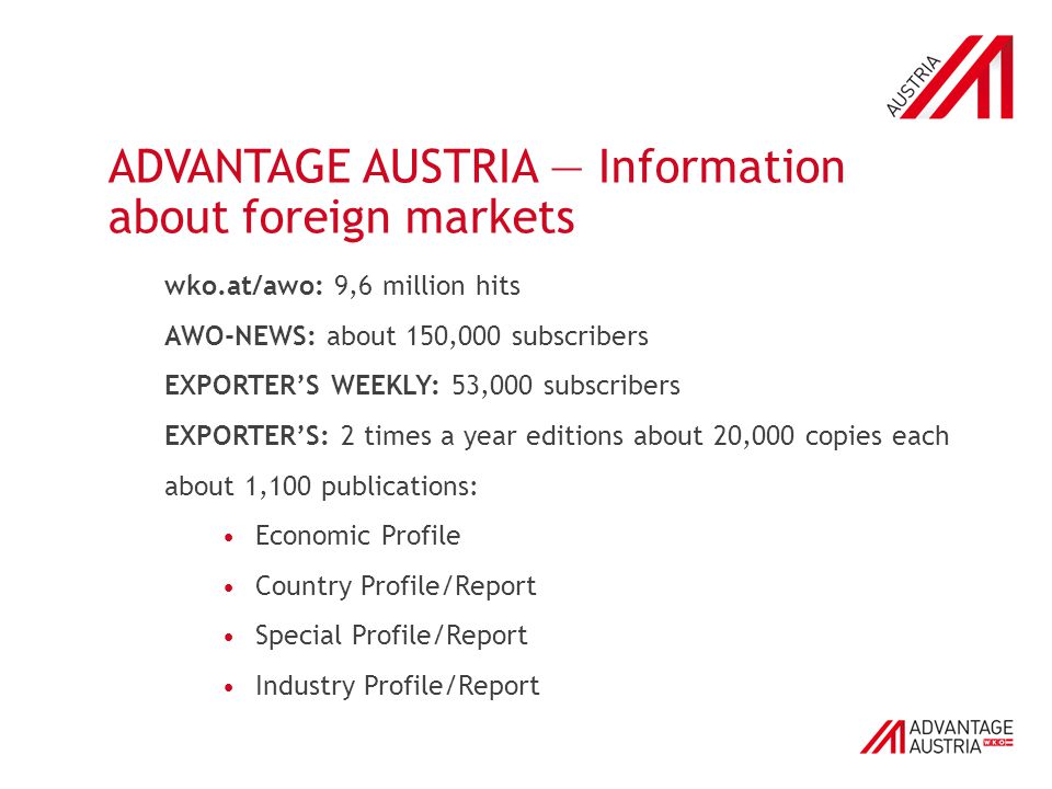 ADVANTAGE AUSTRIA — Information about foreign markets wko.at/awo: 9,6 million hits AWO-NEWS: about 150,000 subscribers EXPORTER’S WEEKLY: 53,000 subscribers EXPORTER’S: 2 times a year editions about 20,000 copies each about 1,100 publications: Economic Profile Country Profile/Report Special Profile/Report Industry Profile/Report