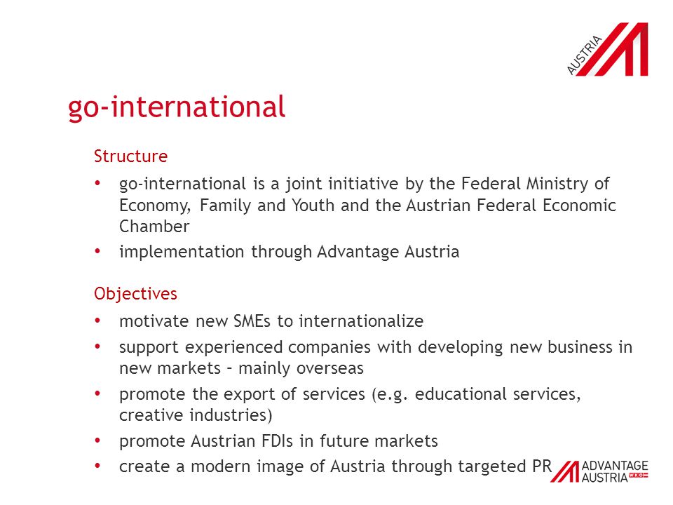 go-international Structure go-international is a joint initiative by the Federal Ministry of Economy, Family and Youth and the Austrian Federal Economic Chamber implementation through Advantage Austria Objectives motivate new SMEs to internationalize support experienced companies with developing new business in new markets – mainly overseas promote the export of services (e.g.