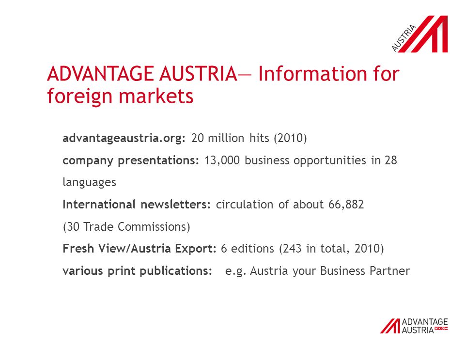 ADVANTAGE AUSTRIA— Information for foreign markets advantageaustria.org: 20 million hits (2010) company presentations: 13,000 business opportunities in 28 languages International newsletters: circulation of about 66,882 (30 Trade Commissions) Fresh View/Austria Export: 6 editions (243 in total, 2010) various print publications: e.g.
