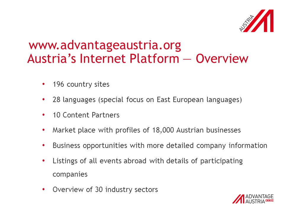 Austria’s Internet Platform — Overview 196 country sites 28 languages (special focus on East European languages) 10 Content Partners Market place with profiles of 18,000 Austrian businesses Business opportunities with more detailed company information Listings of all events abroad with details of participating companies Overview of 30 industry sectors