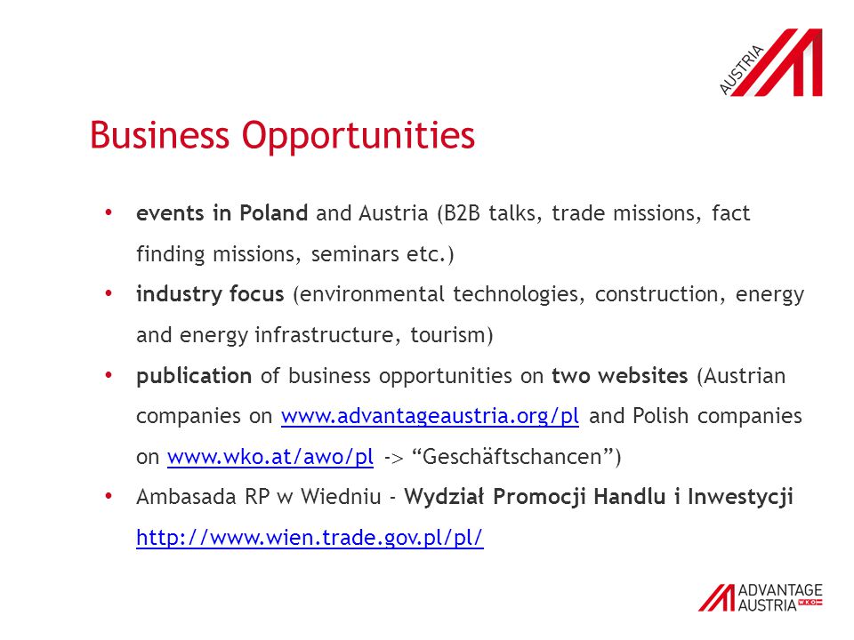 Business Opportunities events in Poland and Austria (B2B talks, trade missions, fact finding missions, seminars etc.) industry focus (environmental technologies, construction, energy and energy infrastructure, tourism) publication of business opportunities on two websites (Austrian companies on   and Polish companies on   -  Geschäftschancen )  Ambasada RP w Wiedniu - Wydział Promocji Handlu i Inwestycji