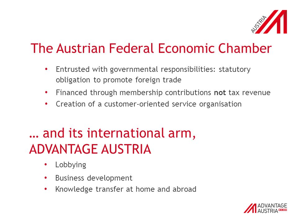 The Austrian Federal Economic Chamber Entrusted with governmental responsibilities: statutory obligation to promote foreign trade Financed through membership contributions not tax revenue Creation of a customer-oriented service organisation … and its international arm, ADVANTAGE AUSTRIA Lobbying Business development Knowledge transfer at home and abroad