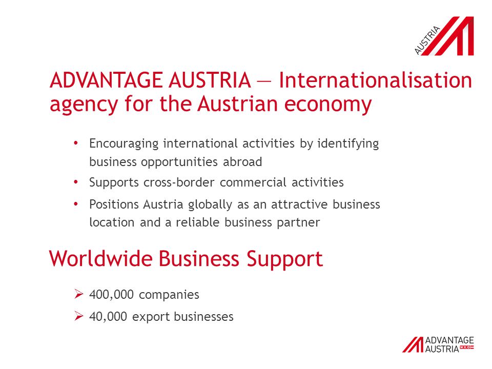 ADVANTAGE AUSTRIA — Internationalisation agency for the Austrian economy Encouraging international activities by identifying business opportunities abroad Supports cross-border commercial activities Positions Austria globally as an attractive business location and a reliable business partner Worldwide Business Support  400,000 companies  40,000 export businesses