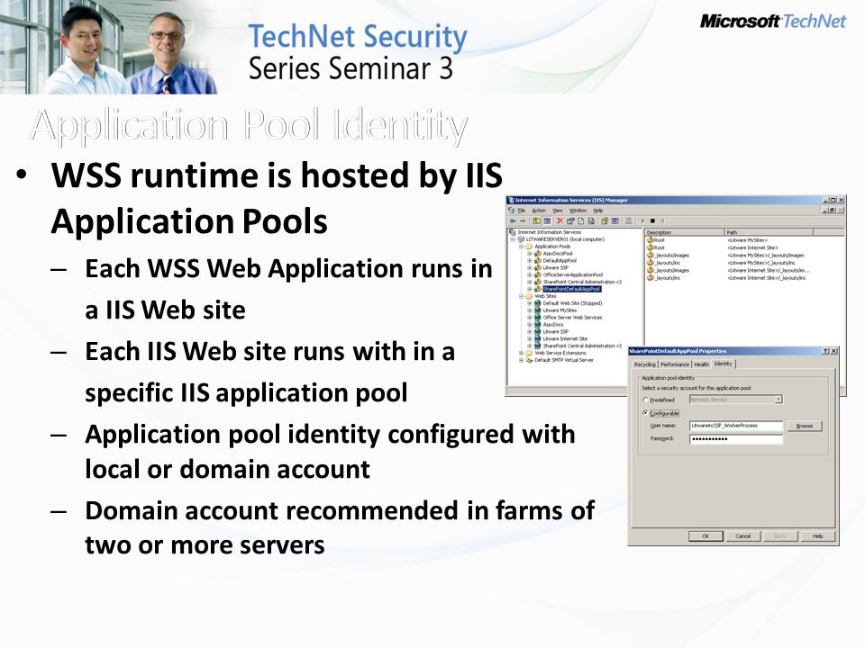 WSS runtime is hosted by IIS Application Pools – Each WSS Web Application runs in a IIS Web site – Each IIS Web site runs with in a specific IIS application pool – Application pool identity configured with local or domain account – Domain account recommended in farms of two or more servers