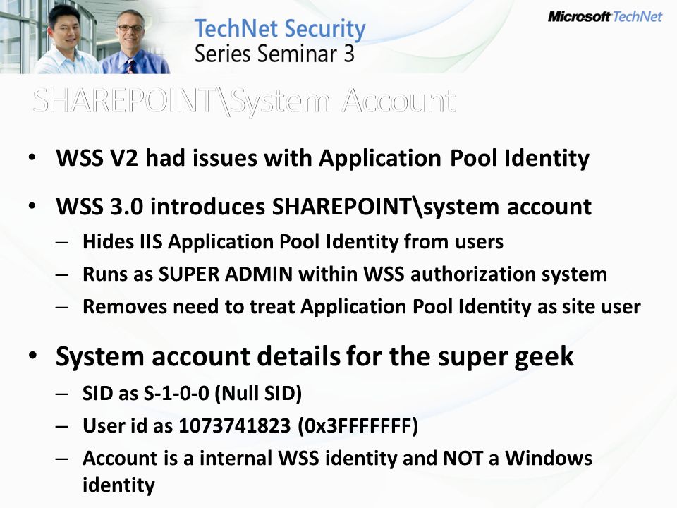 WSS V2 had issues with Application Pool Identity WSS 3.0 introduces SHAREPOINT\system account – Hides IIS Application Pool Identity from users – Runs as SUPER ADMIN within WSS authorization system – Removes need to treat Application Pool Identity as site user System account details for the super geek – SID as S (Null SID) – User id as (0x3FFFFFFF) – Account is a internal WSS identity and NOT a Windows identity