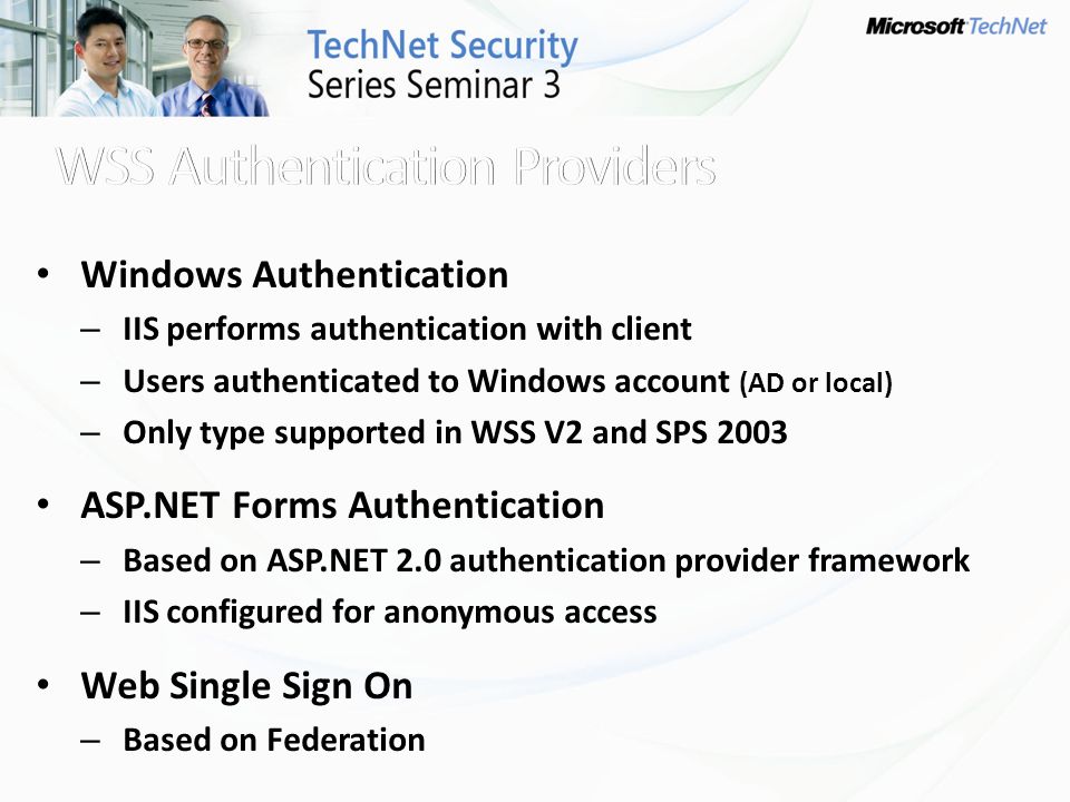 Windows Authentication – IIS performs authentication with client – Users authenticated to Windows account (AD or local) – Only type supported in WSS V2 and SPS 2003 ASP.NET Forms Authentication – Based on ASP.NET 2.0 authentication provider framework – IIS configured for anonymous access Web Single Sign On – Based on Federation