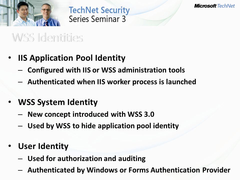 IIS Application Pool Identity – Configured with IIS or WSS administration tools – Authenticated when IIS worker process is launched WSS System Identity – New concept introduced with WSS 3.0 – Used by WSS to hide application pool identity User Identity – Used for authorization and auditing – Authenticated by Windows or Forms Authentication Provider
