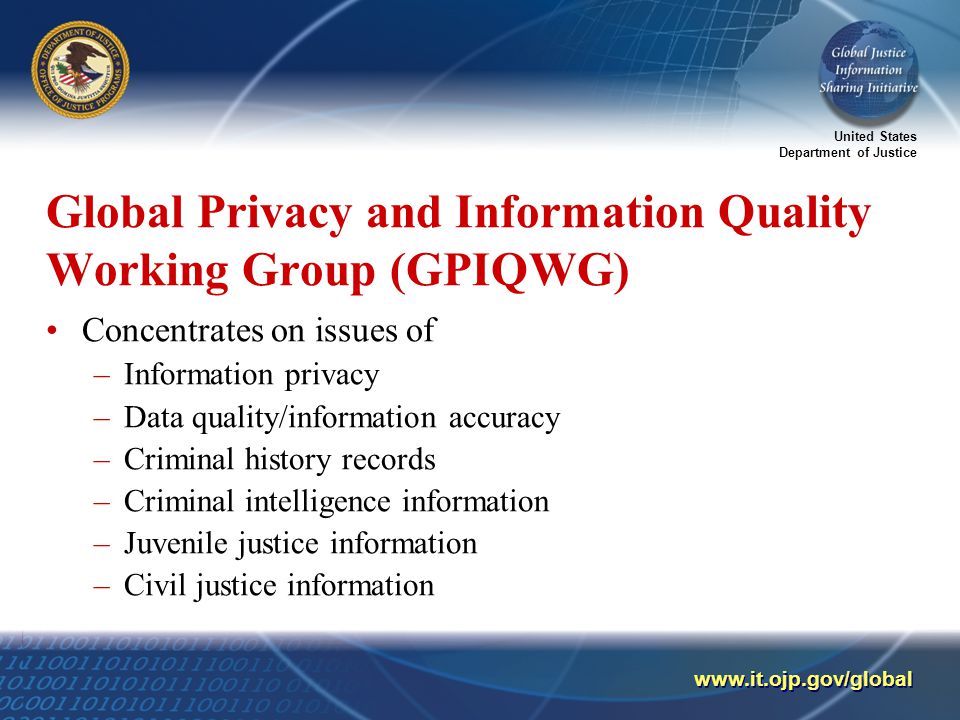 United States Department of Justice   Global Privacy and Information Quality Working Group (GPIQWG) Concentrates on issues of –Information privacy –Data quality/information accuracy –Criminal history records –Criminal intelligence information –Juvenile justice information –Civil justice information