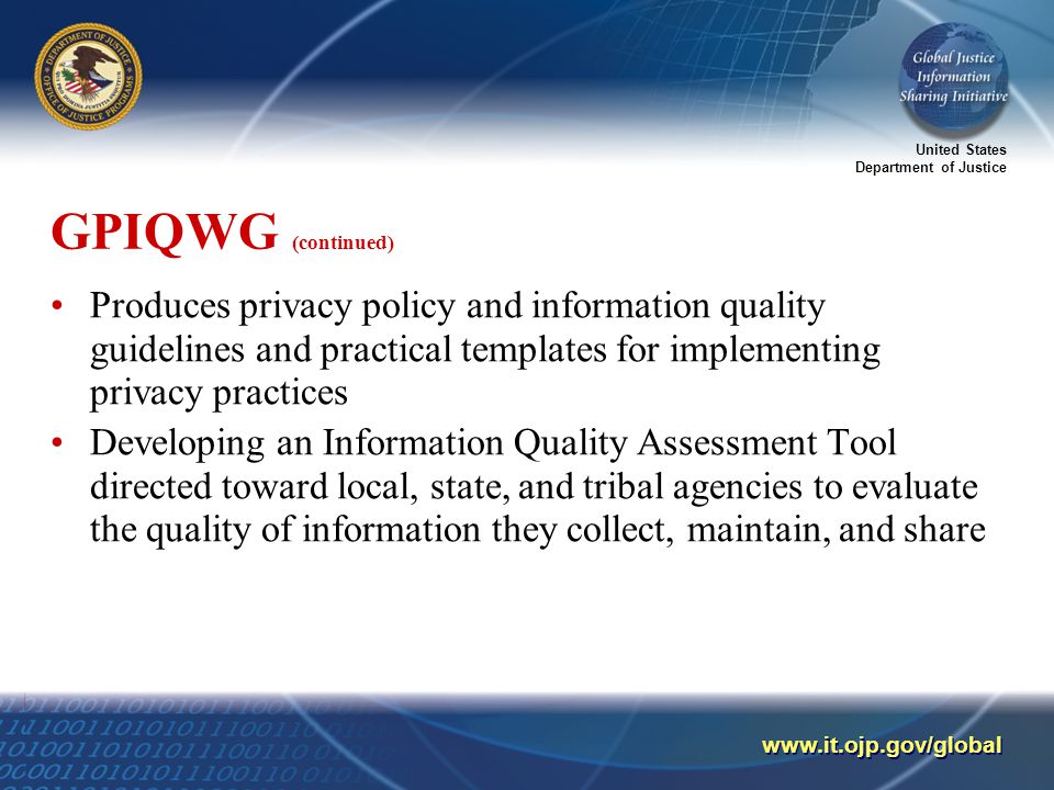 United States Department of Justice   GPIQWG (continued) Produces privacy policy and information quality guidelines and practical templates for implementing privacy practices Developing an Information Quality Assessment Tool directed toward local, state, and tribal agencies to evaluate the quality of information they collect, maintain, and share