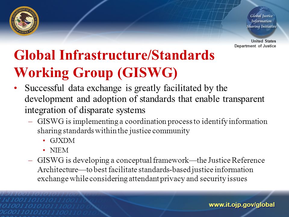 United States Department of Justice   Global Infrastructure/Standards Working Group (GISWG) Successful data exchange is greatly facilitated by the development and adoption of standards that enable transparent integration of disparate systems –GISWG is implementing a coordination process to identify information sharing standards within the justice community GJXDM NIEM –GISWG is developing a conceptual framework—the Justice Reference Architecture—to best facilitate standards-based justice information exchange while considering attendant privacy and security issues