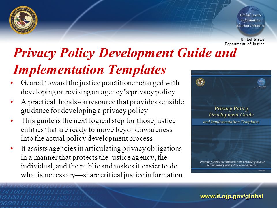 United States Department of Justice   Privacy Policy Development Guide and Implementation Templates Geared toward the justice practitioner charged with developing or revising an agency’s privacy policy A practical, hands-on resource that provides sensible guidance for developing a privacy policy This guide is the next logical step for those justice entities that are ready to move beyond awareness into the actual policy development process It assists agencies in articulating privacy obligations in a manner that protects the justice agency, the individual, and the public and makes it easier to do what is necessary—share critical justice information