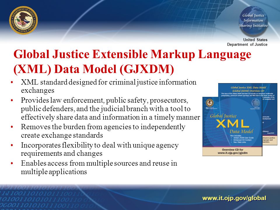 United States Department of Justice   Global Justice Extensible Markup Language (XML) Data Model (GJXDM) XML standard designed for criminal justice information exchanges Provides law enforcement, public safety, prosecutors, public defenders, and the judicial branch with a tool to effectively share data and information in a timely manner Removes the burden from agencies to independently create exchange standards Incorporates flexibility to deal with unique agency requirements and changes Enables access from multiple sources and reuse in multiple applications