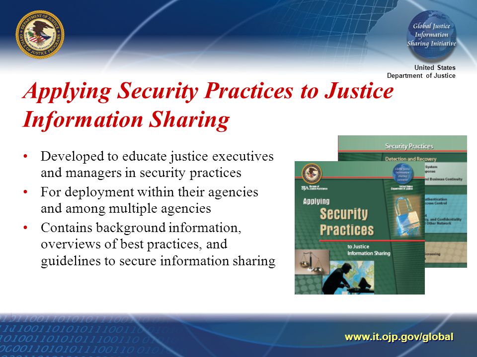 United States Department of Justice   Applying Security Practices to Justice Information Sharing Developed to educate justice executives and managers in security practices For deployment within their agencies and among multiple agencies Contains background information, overviews of best practices, and guidelines to secure information sharing