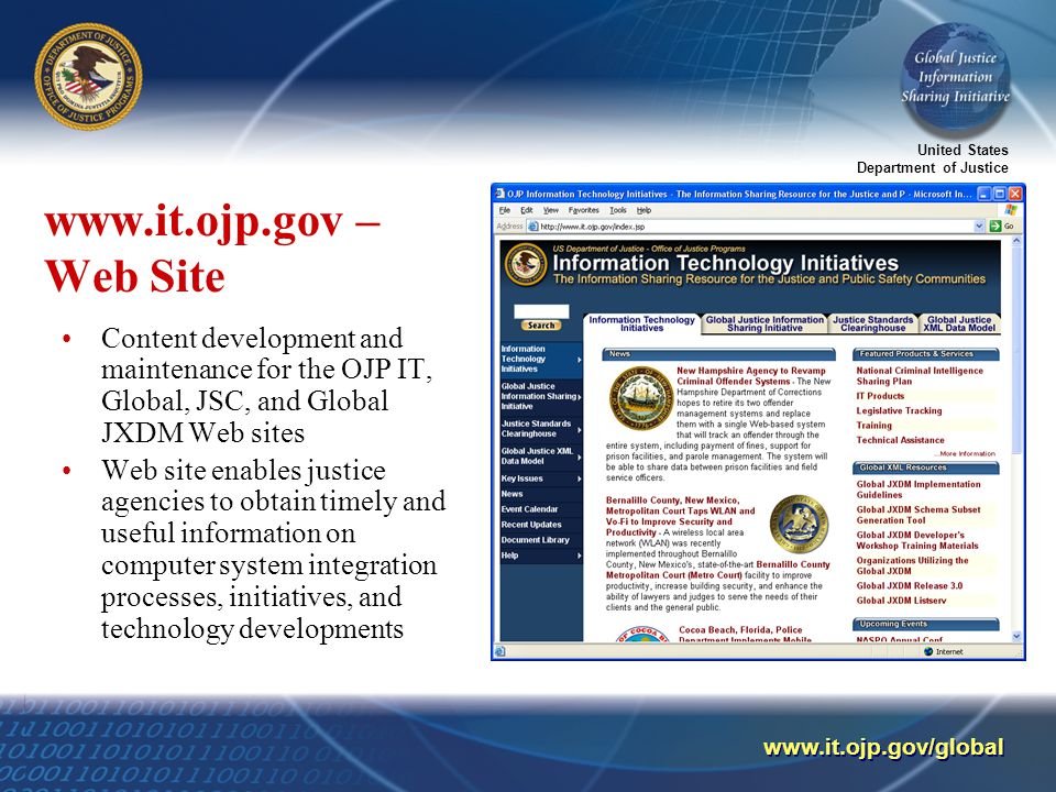 United States Department of Justice     – Web Site Content development and maintenance for the OJP IT, Global, JSC, and Global JXDM Web sites Web site enables justice agencies to obtain timely and useful information on computer system integration processes, initiatives, and technology developments