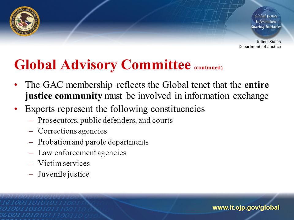 United States Department of Justice   Global Advisory Committee (continued) The GAC membership reflects the Global tenet that the entire justice community must be involved in information exchange Experts represent the following constituencies –Prosecutors, public defenders, and courts –Corrections agencies –Probation and parole departments –Law enforcement agencies –Victim services –Juvenile justice