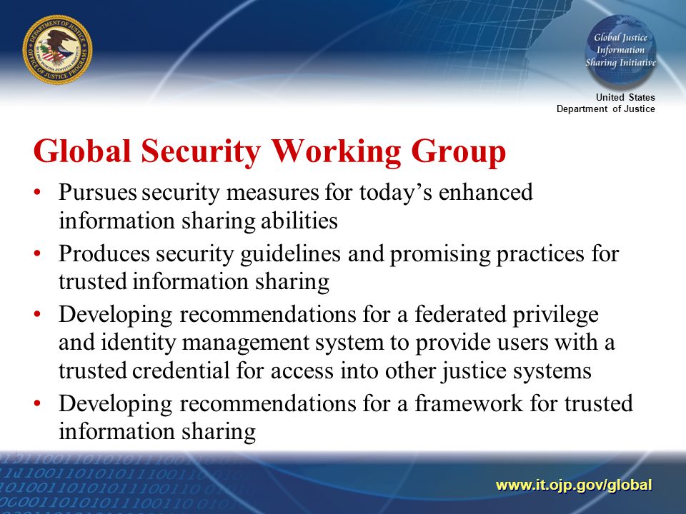 United States Department of Justice   Global Security Working Group Pursues security measures for today’s enhanced information sharing abilities Produces security guidelines and promising practices for trusted information sharing Developing recommendations for a federated privilege and identity management system to provide users with a trusted credential for access into other justice systems Developing recommendations for a framework for trusted information sharing
