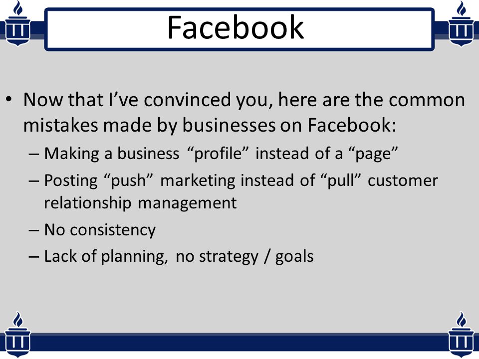 Now that I’ve convinced you, here are the common mistakes made by businesses on Facebook: – Making a business profile instead of a page – Posting push marketing instead of pull customer relationship management – No consistency – Lack of planning, no strategy / goals Facebook
