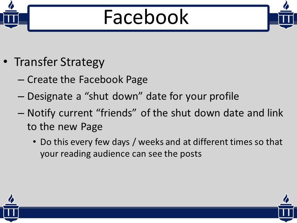 Transfer Strategy – Create the Facebook Page – Designate a shut down date for your profile – Notify current friends of the shut down date and link to the new Page Do this every few days / weeks and at different times so that your reading audience can see the posts Facebook