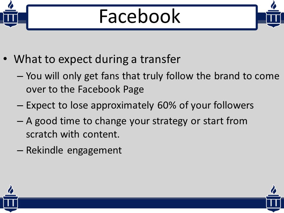 What to expect during a transfer – You will only get fans that truly follow the brand to come over to the Facebook Page – Expect to lose approximately 60% of your followers – A good time to change your strategy or start from scratch with content.