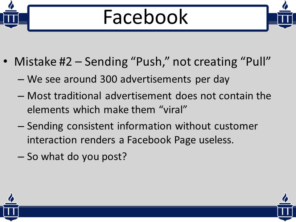 Mistake #2 – Sending Push, not creating Pull – We see around 300 advertisements per day – Most traditional advertisement does not contain the elements which make them viral – Sending consistent information without customer interaction renders a Facebook Page useless.
