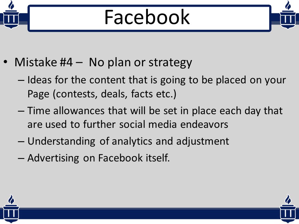 Mistake #4 – No plan or strategy – Ideas for the content that is going to be placed on your Page (contests, deals, facts etc.) – Time allowances that will be set in place each day that are used to further social media endeavors – Understanding of analytics and adjustment – Advertising on Facebook itself.