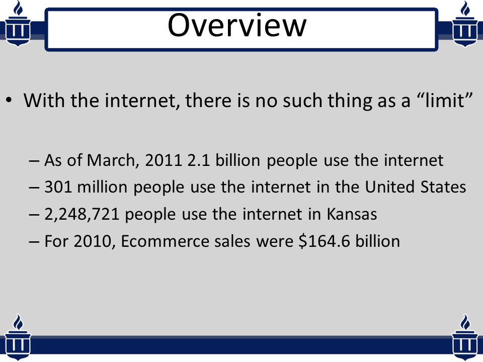 Overview With the internet, there is no such thing as a limit – As of March, billion people use the internet – 301 million people use the internet in the United States – 2,248,721 people use the internet in Kansas – For 2010, Ecommerce sales were $164.6 billion