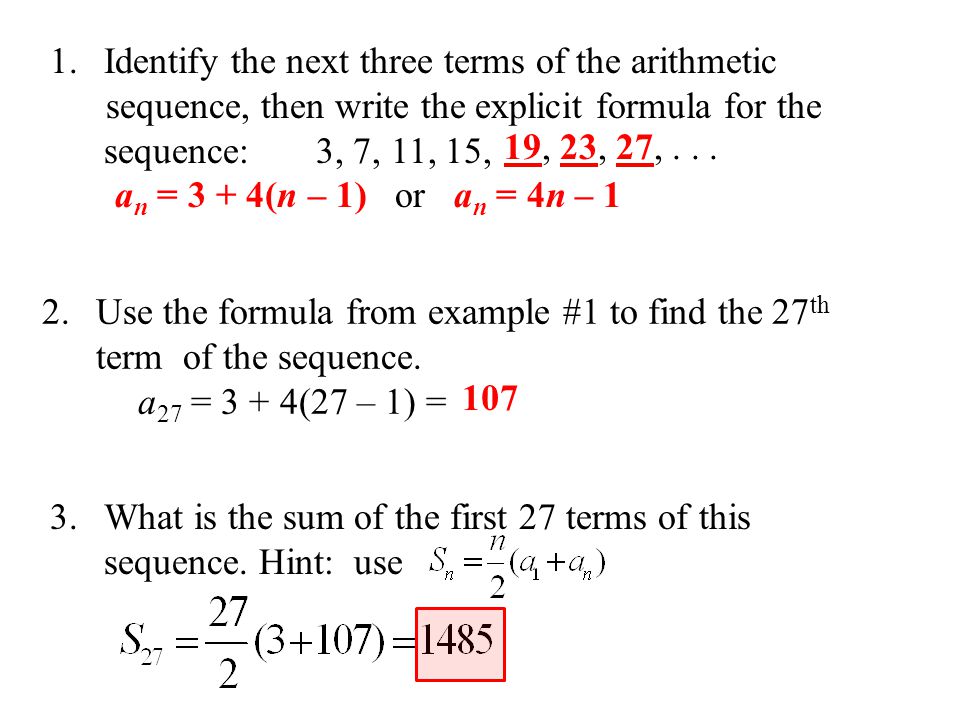 1.Identify the next three terms of the arithmetic sequence, then write the explicit formula for the sequence: 3, 7, 11, 15, a n = 3 + 4(n – 1) or a n = 4n – 1 2.Use the formula from example #1 to find the 27 th term of the sequence.