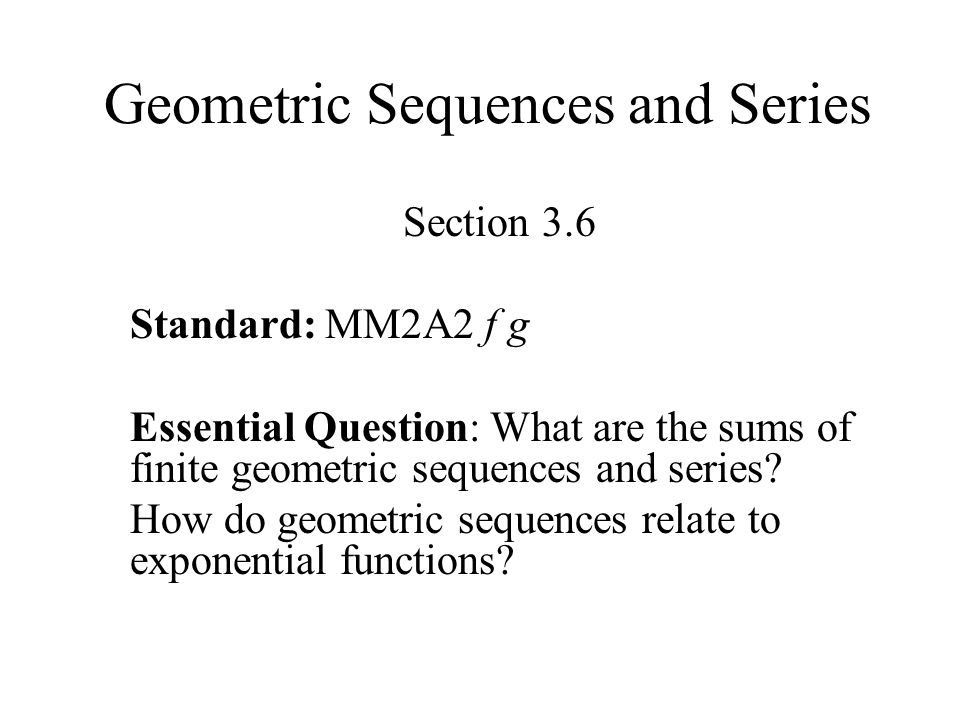 Geometric Sequences and Series Section 3.6 Standard: MM2A2 f g Essential Question: What are the sums of finite geometric sequences and series.
