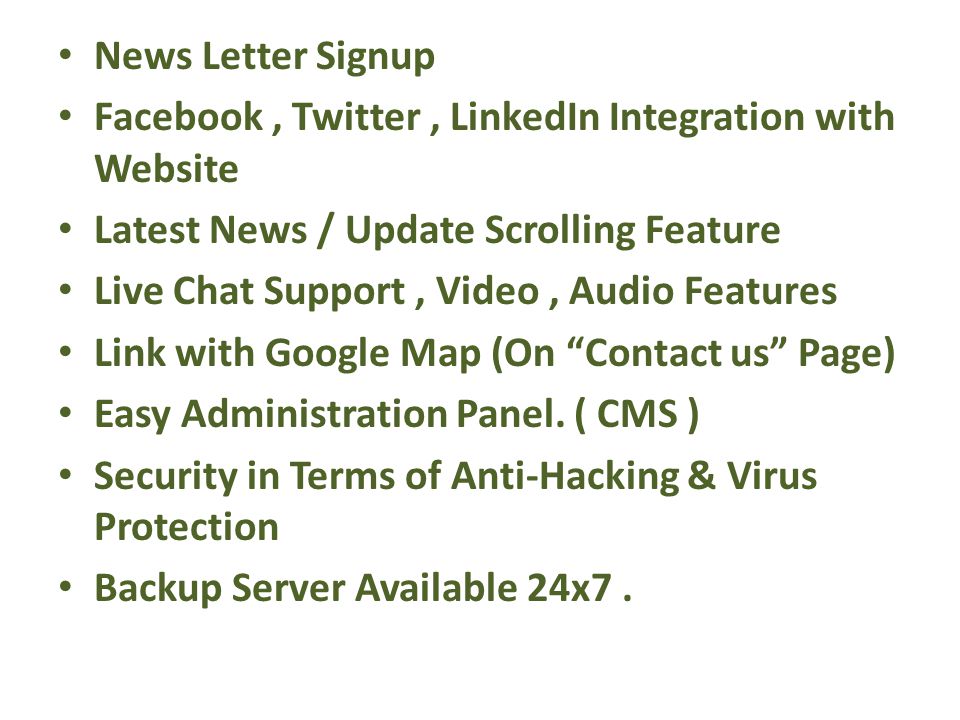 News Letter Signup Facebook, Twitter, LinkedIn Integration with Website Latest News / Update Scrolling Feature Live Chat Support, Video, Audio Features Link with Google Map (On Contact us Page) Easy Administration Panel.